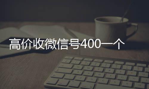 高价收微信号400诚信收微信秒结一个不成问题（高价收微信号是真的吗）